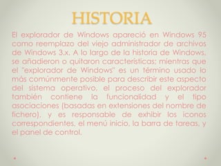 HISTORIA
El explorador de Windows apareció en Windows 95
como reemplazo del viejo administrador de archivos
de Windows 3.x. A lo largo de la historia de Windows,
se añadieron o quitaron características; mientras que
el "explorador de Windows" es un término usado lo
más comúnmente posible para describir este aspecto
del sistema operativo, el proceso del explorador
también contiene la funcionalidad y el tipo
asociaciones (basadas en extensiones del nombre de
fichero), y es responsable de exhibir los iconos
correspondientes, el menú inicio, la barra de tareas, y
el panel de control.
 