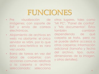 FUNCIONES
• Pre visualización de
imágenes; con soporte de
Exif y envío de correos
electrónicos.
• Alojamiento de archivos en
web; no obstante; el único
servidor es MSN, por lo que
esta característica es rara
vez usada.
• Barra de tareas en vez del
árbol de carpetas; con
acciones comunes relativas
a la carpeta o archivo
seleccionado; selecciona
otros lugares, tales como
"MI PC", "Panel de control",
y "Mis documentos". Éstos
también cambian
dependiendo de qué
carpeta se trata, pero no
se puede definir accesos a
otras carpetas; Información
adicional (tamaño y fecha
del archivo, tipo, autor,
dimensiones de la imagen,
y otros detalles).
 