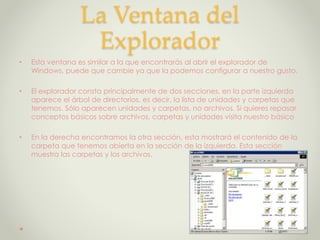 La Ventana del
Explorador
• Esta ventana es similar a la que encontrarás al abrir el explorador de
Windows, puede que cambie ya que la podemos configurar a nuestro gusto.
• El explorador consta principalmente de dos secciones, en la parte izquierda
aparece el árbol de directorios, es decir, la lista de unidades y carpetas que
tenemos. Sólo aparecen unidades y carpetas, no archivos. Si quieres repasar
conceptos básicos sobre archivos, carpetas y unidades visita nuestro básico
• En la derecha encontramos la otra sección, esta mostrará el contenido de la
carpeta que tenemos abierta en la sección de la izquierda. Esta sección
muestra las carpetas y los archivos.
 