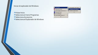  
Iniciar el explorador de Windows:
Pulsar Inicio
Selecciona el menú Programas
Selecciona Accesorios
Selecciona el Explorador de Windows
 