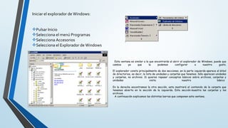 Iniciar el explorador de Windows:
Pulsar Inicio
Selecciona el menú Programas
Selecciona Accesorios
Selecciona el Explorador de Windows
Esta ventana es similar a la que encontrarás al abrir el explorador de Windows, puede que
cambie ya que la podemos configurar a nuestro gusto.
El explorador consta principalmente de dos secciones, en la parte izquierda aparece el árbol
de directorios, es decir, la lista de unidades y carpetas que tenemos. Sólo aparecen unidades
y carpetas, no archivos. Si quieres repasar conceptos básicos sobre archivos, carpetas y
unidades visita nuestro básico
En la derecha encontramos la otra sección, esta mostrará el contenido de la carpeta que
tenemos abierta en la sección de la izquierda. Esta sección muestra las carpetas y los
archivos.
A continuación explicamos las distintas barras que componen esta ventana.
 