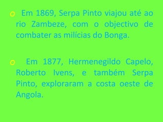 Em 1869, Serpa Pinto viajou até ao rio Zambeze, com o objectivo de combater as milícias do Bonga. Em 1877, Hermenegildo Capelo, Roberto Ivens, e também Serpa Pinto, exploraram a costa oeste de Angola. 