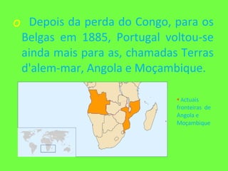 Depois da perda do Congo, para os Belgas em 1885, Portugal voltou-se ainda mais para as, chamadas Terras d'alem-mar, Angola e Moçambique. A ctuais fronteiras  de Angola e Moçambique 