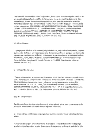 "Há, também, o incidente do navio "Mignonette", muito citado na literatura penal. Trata-se de
um barco inglês que afundou no Mar do Norte, numa época das mais frias do inverno. Doze
sobreviventes ficaram flutuando num pequeno bote, dias após dias, quase sem provisões.
Matando a sede com água proveniente do orvalho noturno, dentro de poucas semanas já não
tinham o que comer. DESESPERADOS, OPTARAM PELA ANTROPOFAGIA.FORAM ESCOLHENDO
OS MAIS FRACOS E COMENDO-OS. QUANDO RESTAVAM OITO (pois já haviam exterminado
quatro companheiros), TIVERAM A SORTE DE SER ENCONTRADOS POR UM NAVIO QUE
PASSAVA E TERMINARAM SALVOS." (Direito Penal, Parte Geral, Editora Revista dos Tribunais,
pág. 350, 1993. (Negritou-se e grifou-se, inclusive em caixa alta).
b) - Nélson Hungria:
"O perigo pode provir de ação humana (antijurídica ou não, imputável ou inimputável, culpada
ou inocente) do fato de um irracional, de força da natureza, enfim: de qualquer acontecimento
desfavorável (IN EXEMPLIS: INCÊNDIO, DESABAMENTO, INUNDAÇÃO, DESASTRE FERROVIÁRIO,
NAUFRÁGIO, FOME, PESTE, INVESTIDA DE TOURO BRAVIO ETC.)." (Comentários ao Código
Penal, de Nélson Hungria,Vol. I, Tomo II, Forense, p. 274, 1958. (Negritou-se e grifou-se,
inclusive em caixa alta).
c) - E. Magalhães Noronha:
"É exato também que a lei, ao contrário da anterior, já não mais fala em maior, estando, assim,
sem a menor dúvida, compreendidos como estado de necessidade OS CASOS DA TÁBUA E DOS
DOIS NÁUFRAGOS (tabula unius capax = tábua que comporta apenas uma pessoa), E DE
ANTROPOFAGIA, EM QUE, EM EXPEDIÇÕES, MORRENDO À FOME OS EXPEDICIONÁRIOS,
COMBINAM MATAR E COMER UM COMPANHEIRO ETC." ( DP, de E. Magalhães Noronha, 1o.
Vol., 11a. edição, Saraiva, p. 182, 1974 (Negritou-se, grifou-se, inclusive em caixa alta).
2o.) - Na Jurisprudência:
Também, conforme iterativo entendimento da jurisprudência pátria, para a caracterização do
estado de necessidade, são necessários os seguintes requisitos:
a) - é necessária a existência de um perigo atual (ou iminente) e inevitável a direito próprio ou
alheio:
"É requisito básico para o reconhecimento do estado de necessidade a existência de perigo
atual e inevitável a um bem jurídico do agente ou de outrem, na ausência do qual não há falar
 