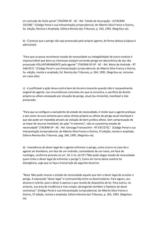 em exclusão do ilícito penal" (TACRIM-SP - AC - Rel. Toledo de Assunpção - JUTACRIM
10/108)." (Código Penal e sua Interpretação jurisprudencial, de Alberto Silva Franco e Outros,
5a. edição, Revista e Ampliada, Editora Revista dos Tribunais, p. 263, 1995. (Negritou-se).
b) - É preciso que o perigo não seja provocado pelo próprio agente, de forma dolosa (culposa é
admissível):
"Para que se possa reconhecer estado de necessidade ou inelegibilidade de outra conduta é
imprescindível que bens ou interesses estejam correndo perigo em decorrência de ato não
provocado VOLUNTARIAMENTE pelo agente"' (TACRIM-SP-SP - AC - Rel. Weiss de Andrade - RT
546/357)." (Código Penal e sua Interpretação Jurisprudencial, de Alberto Silva Franco e Outros,
5a. edição, revista e ampliada, Ed. Revista dos Tribunais, p. 264, 1995. (Negritou-se, inclusive
em caixa alta).
c) - é justificável a ação lesiva contra bem de terceiro inocente quando não é razoavelmente
exigível do agente, nas circunstâncias concretas em que se encontra, o sacrifício de direito
próprio ou alheio ameaçado por situação de perigo, atual (ou iminente), inevitável e não
provocado:
"Para que se configure a excludente do estado de necessidade, é mister que o agente pratique
o ato como recurso extremo para salvar direito próprio ou alheio de perigo atual inevitável e
que são pode ser impedido através da violação do bem jurídico alheio. Sem comprovação de
se tratar de recurso inevitável, de ação "in extremis", não se caracteriza estado de
necessidade" (TACRIM-SP - AC - Rel. Gonzaga Franceschini - RT 637/273)." (Código Penal e sua
Interpretação Jurisprudencial, de Alberto Silva Franco e Outros, 5ª edição, revista e ampliada,
Editora Revista dos Tribunais, pág. 264, 1995. (Negritou-se).
d) - inexistência do dever legal de o agente enfrentar o perigo, como ocorre no caso de o
agente ser bombeiro, em face de um incêndio, comandante de um navio, em face de
naufrágio, conforme previsto no art. 24, $ 1o, do CP ("Não pode alegar estado de necessidade
quem tinha o dever legal de enfrentar o perigo"). Como em torno desta matéria há
divergência, urge que se faça a transcrição da seguinte doutrina:
"Nota: Não pode invocar o estado de necessidade aquele que tem o dever legal de arrostar o
perigo. A expressão "dever legal" é controvertida entre os doutrinadores. Para alguns, seu
alcance é restrito, pois o dever é apenas o que resulta de dispositivo de lei. Para outros, no
entanto, sua área de incidência é mais ampla, abrangendo também a hipótese do dever
contratual." (Código Penal e sua Interpretação Jurisprudencial, de Alberto Silva Franco e
Outros, 5ª edição, revista e ampliada, Editora Revista dos Tribunais, p. 265, 1995. (Negritou-
se).
 