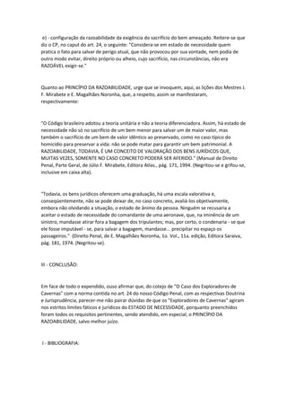 e) - configuração da razoabilidade da exigência do sacrifício do bem ameaçado. Reitere-se que
diz o CP, no caput do art. 24, o seguinte: "Considera-se em estado de necessidade quem
pratica o fato para salvar de perigo atual, que não provocou por sua vontade, nem podia de
outro modo evitar, direito próprio ou alheio, cujo sacrifício, nas circunstâncias, não era
RAZOÁVEL exigir-se."
Quanto ao PRINCÍPIO DA RAZOABILIDADE, urge que se invoquem, aqui, as lições dos Mestres J.
F. Mirabete e E. Magalhães Noronha, que, a respeito, assim se manifestaram,
respectivamente:
"O Código brasileiro adotou a teoria unitária e não a teoria diferenciadora. Assim, há estado de
necessidade não só no sacrifício de um bem menor para salvar um de maior valor, mas
também o sacrifício de um bem de valor idêntico ao preservado, como no caso típico do
homicídio para preservar a vida: não se pode matar para garantir um bem patrimonial. A
RAZOABILIDADE, TODAVIA, É UM CONCEITO DE VALORAÇÃO DOS BENS JURÍDICOS QUE,
MUITAS VEZES, SOMENTE NO CASO CONCRETO PODERÁ SER AFERIDO." (Manual de Direito
Penal, Parte Geral, de Júlio F. Mirabete, Editora Atlas., pág. 171, 1994. (Negritou-se e grifou-se,
inclusive em caixa alta).
"Todavia, os bens jurídicos oferecem uma graduação, há uma escala valorativa e,
conseqüentemente, não se pode deixar de, no caso concreto, avaliá-los objetivamente,
embora não olvidando a situação, o estado de ânimo da pessoa. Ninguém se recusaria a
aceitar o estado de necessidade do comandante de uma aeronave, que, na iminência de um
sinistro, mandasse atirar fora a bagagem dos tripulantes; mas, por certo, o condenaria - se que
ele fosse imputável - se, para salvar a bagagem, mandasse... precipitar no espaço os
passageiros." (Direito Penal, de E. Magalhães Noronha, 1o. Vol., 11a. edição, Editora Saraiva,
pág. 181, 1974. (Negritou-se).
III - CONCLUSÃO:
Em face de todo o expendido, ouso afirmar que, do cotejo de "O Caso dos Exploradores de
Cavernas" com a norma contida no art. 24 do nosso Código Penal, com as respectivas Doutrina
e Jurisprudência, parecer-me não pairar dúvidas de que os "Exploradores de Cavernas" agiram
nos estritos limites fáticos e jurídicos do ESTADO DE NECESSIDADE, porquanto preenchidos
foram todos os requisitos pertinentes, sendo atendido, em especial, o PRINCÍPIO DA
RAZOABILIDADE, salvo melhor juízo.
I - BIBLIOGRAFIA:
 
