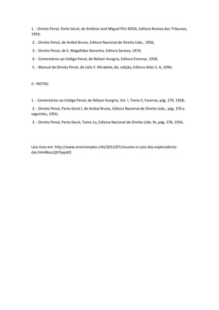 1. - Direito Penal, Parte Geral, de Antônio José Miguel FEU ROSA, Editora Revista dos Tribunais,
1993;
2. - Direito Penal, de Aníbal Bruno, Editora Nacional de Direito Ltda., 1956;
3. - Direito Penal, de E. Magalhães Noronha, Editora Saraiva, 1974;
4. - Comentários ao Código Penal, de Nélson Hungria, Editora Forense, 1958;
5. - Manual de Direito Penal, de Júlio F. Mirabete, 8a. edição, Editora Atlas S. A, 1994;
II - NOTAS:
1. - Comentários ao Código Penal, de Nélson Hungria, Vol. I, Tomo II, Forense, pág. 270, 1958;
2. - Direito Penal, Parte Geral I, de Aníbal Bruno, Editora Nacional de Direito Ltda., pág. 376 e
seguintes, 1956;
3. - Direito Penal, Parte Geral, Tomo 1o, Editora Nacional de Direito Ltda. RJ, pág. 378, 1956;
Leia mais em: http://www.enemsimples.info/2011/07/resumo-o-caso-dos-exploradores-
das.html#ixzz2jhTpqsKO
 
