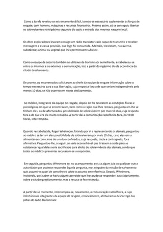 Como a tarefa revelou-se extremamente difícil, tornou-se necessário suplementar as forças de
resgate, com homens, máquinas e recursos financeiros. Mesmo assim, só se conseguiu libertar
os sobreviventes no trigésimo segundo dia após a entrada dos mesmos naquele local.
Os ditos exploradores levaram consigo um rádio transistorizado capaz de transmitir e receber
mensagens e escassa provisão, que logo foi consumida. Ademais, inexistiam, na caverna,
substâncias animal ou vegetal que lhes permitissem subsistir.
Como a equipe de socorro também se utilizava de transmissor semelhante, estabeleceu-se
entre os internos e os externos a comunicação, isto a partir do vigésimo dia da ocorrência do
citado desabamento.
De pronto, os encavernados solicitaram ao chefe da equipe de resgate informação sobre o
tempo necessário para a sua libertação, cuja resposta fora a de que seriam indispensáveis pelo
menos 10 dias, se não ocorressem novos deslizamentos.
Ao médico, integrante da equipe de resgate, depois de lhe relatarem as condições físicas e
psicológicas em que se encontravam, bem como a ração que lhes restava, perguntaram-lhe se
tinham eles, os desafortunados, possibilidade de sobreviverem por mais 10 dias, cuja resposta
fora a de que era ela muito reduzida. A partir daí a comunicação radiofônica fora, por 8:00
horas, interrompida.
Quando restabelecida, Roger Whetmore, falando por si e representando os demais, perguntou
ao médico se teriam eles possibilidade de sobreviverem por mais 10 dias, caso viessem a
alimentar-se com carne de um dos confinados, cuja resposta, dada a contragosto, fora
afirmativa. Perguntou-lhe, a seguir, se seria aconselhável que tirassem a sorte para se
estabelecer qual deles seria sacrificado para efeito de sobrevivência dos demais, sendo que
todos os médicos presentes recusaram-se a responder.
Em seguida, perguntou Whetmore se, no acampamento, existia algum juiz ou qualquer outra
autoridade que pudesse responder àquela pergunta, mas ninguém da missão de salvamento
quis assumir o papel de conselheiro sobre o assunto em referência. Depois, Whetmore,
insistindo, quis saber se havia algum sacerdote que lhes pudesse responder, satisfatoriamente,
sobre o citado questionamento, mas a recusa se fez reiterada.
A partir desse momento, interrompeu-se, novamente, a comunicação radiofônica, a cujo
infortúnio os integrantes da equipe de resgate, erroneamente, atribuíram o descarrego das
pilhas do rádio transmissor.
 