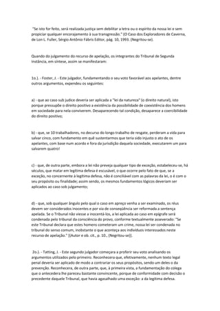 "Se isto for feito, será realizada justiça sem debilitar a letra ou o espírito da nossa lei e sem
propiciar qualquer encorajamento à sua transgressão." (O Caso dos Exploradores de Caverna,
de Lon L. Fuller, Sérgio Antônio Fábris Editor, pág. 10, 1993. (Negritou-se).
Quando do julgamento do recurso de apelação, os integrantes do Tribunal de Segunda
Instância, em síntese, assim se manifestaram:
1o.). - Foster, J. - Este julgador, fundamentando o seu voto favorável aos apelantes, dentre
outros argumentos, expendeu os seguintes:
a) - que ao caso sub judice deveria ser aplicada a "lei da natureza" (o direito natural), isto
porque pressupõe o direito positivo a existência da possibilidade de coexistência dos homens
em sociedade para nela conviverem. Desaparecendo tal condição, desaparece a coercibilidade
do direito positivo;
b) - que, se 10 trabalhadores, no decurso do longo trabalho de resgate, perderam a vida para
salvar cinco, com fundamento em quê sustentarmos que teria sido injusto o ato de os
apelantes, com base num acordo e fora da jurisdição daquela sociedade, executarem um para
salvarem quatro!
c) - que, de outra parte, embora a lei não preveja qualquer tipo de exceção, estabeleceu-se, há
séculos, que matar em legítima defesa é escusável, o que ocorre pelo fato de que, se a
exceção, no concernente à legítima defesa, não é conciliável com as palavras da lei, o é com o
seu propósito ou finalidade; assim sendo, os mesmos fundamentos lógicos deveriam ser
aplicados ao caso sob julgamento;
d) - que, sob qualquer ângulo pelo qual o caso em apreço venha a ser examinado, os réus
devem ser considerados inocentes e por via de conseqüência ser reformada a sentença
apelada. Se o Tribunal não viesse a inocentá-los, a lei aplicada ao caso em epígrafe será
condenada pelo tribunal da consciência do provo, conforme textualmente asseverado: "Se
este Tribunal declara que estes homens cometeram um crime, nossa lei ser condenada no
tribunal do senso comum, inobstante o que aconteça aos indivíduos interessados neste
recurso de apelação." [(Autor e ob. cit., p. 10., (Negritou-se)].
2o.). - Tatting, J. - Este segundo julgador começara a proferir seu voto analisando os
argumentos utilizados pelo primeiro. Reconhecera que, efetivamente, nenhum texto legal
penal deveria ser aplicado de modo a contrariar os seus propósitos, sendo um deles o da
prevenção. Reconhecera, de outra parte, que, à primeira vista, a fundamentação do colega
que o antecedera lhe pareceu bastante convincente, porque de conformidade com decisão o
precedente daquele Tribunal, que havia agasalhado uma exceção: a da legítima defesa.
 