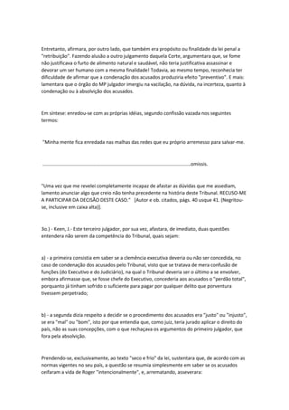 Entretanto, afirmara, por outro lado, que também era propósito ou finalidade da lei penal a
"retribuição". Fazendo alusão a outro julgamento daquela Corte, argumentara que, se fome
não justificava o furto de alimento natural e saudável, não teria justificativa assassinar e
devorar um ser humano com a mesma finalidade! Todavia, ao mesmo tempo, reconhecia ter
dificuldade de afirmar que a condenação dos acusados produziria efeito "preventivo". E mais:
lamentara que o órgão do MP julgador imergiu na vacilação, na dúvida, na incerteza, quanto à
condenação ou à absolvição dos acusados.
Em síntese: enredou-se com as próprias idéias, segundo confissão vazada nos seguintes
termos:
"Minha mente fica enredada nas malhas das redes que eu próprio arremesso para salvar-me.
..............................................................................................................omissis.
"Uma vez que me revelei completamente incapaz de afastar as dúvidas que me assediam,
lamento anunciar algo que creio não tenha precedente na história deste Tribunal. RECUSO-ME
A PARTICIPAR DA DECISÃO DESTE CASO." [Autor e ob. citados, págs. 40 usque 41. (Negritou-
se, inclusive em caixa alta)].
3o.) - Keen, J.- Este terceiro julgador, por sua vez, afastara, de imediato, duas questões
entendera não serem da competência do Tribunal, quais sejam:
a) - a primeira consistia em saber se a clemência executiva deveria ou não ser concedida, no
caso de condenação dos acusados pelo Tribunal, visto que se tratava de mera confusão de
funções (do Executivo e do Judiciário), na qual o Tribunal deveria ser o último a se envolver,
embora afirmasse que, se fosse chefe do Executivo, concederia aos acusados o "perdão total",
porquanto já tinham sofrido o suficiente para pagar por qualquer delito que porventura
tivessem perpetrado;
b) - a segunda dizia respeito a decidir se o procedimento dos acusados era "justo" ou "injusto",
se era "mal" ou "bom", isto por que entendia que, como juiz, teria jurado aplicar o direito do
país, não as suas concepções, com o que rechaçava os argumentos do primeiro julgador, que
fora pela absolvição.
Prendendo-se, exclusivamente, ao texto "seco e frio" da lei, sustentara que, de acordo com as
normas vigentes no seu país, a questão se resumia simplesmente em saber se os acusados
ceifaram a vida de Roger "intencionalmente", e, arrematando, asseverara:
 