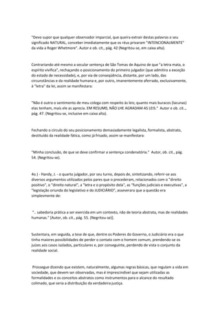 "Devo supor que qualquer observador imparcial, que queira extrair destas palavras o seu
significado NATURAL, conceber imediatamente que os réus privaram "INTENCIONALMENTE"
da vida a Roger Whetmore". Autor e ob. cit., pág. 42 (Negritou-se, em caixa alta).
Contrariando até mesmo a secular sentença de São Tomas de Aquino de que "a letra mata, o
espírito vivifica", rechaçando o posicionamento do primeiro julgador (que admitira a exceção
do estado de necessidade), e, por via de conseqüência, distante, por um lado, das
circunstâncias e da realidade humana e, por outro, imanentemente aferrado, exclusivamente,
à "letra" da lei, assim se manifestara:
"Não é outro o sentimento de meu colega com respeito às leis; quanto mais buracos (lacunas)
elas tenham, mais ele as aprecia. EM RESUM0, NÃO LHE AGRADAM AS LEIS." Autor e ob. cit..,
pág. 47. (Negritou-se, inclusive em caixa alta).
Fechando o círculo do seu posicionamento demasiadamente legalista, formalista, abstrato,
destituído da realidade fática, como já frisado, assim se manifestara:
"Minha conclusão‚ de que se deve confirmar a sentença condenatória." Autor, ob. cit., pág.
54. (Negritou-se).
4o.) - Handy, J. - o quarto julgador, por seu turno, depois de, sintetizando, referir-se aos
diversos argumentos utilizados pelos pares que o precederam, relacionados com o "direito
positivo", o "direito natural", a "letra e o propósito dela", as "funções judiciais e executivas", a
"legislação oriunda do legislativo e do JUDICIÁRIO", asseverara que a questão era
simplesmente de:
".. sabedoria prática a ser exercida em um contexto, não de teoria abstrata, mas de realidades
humanas." [Autor, ob. cit., pág. 55. (Negritou-se)].
Sustentara, em seguida, a tese de que, dentre os Poderes do Governo, o Judiciário era o que
tinha maiores possibilidades de perder o contato com o homem comum, prendendo-se os
juízes aos casos isolados, particulares e, por conseguinte, perdendo de vista o conjunto da
realidade social.
Prossegue dizendo que existem, naturalmente, algumas regras básicas, que regulam a vida em
sociedade, que devem ser observadas, mas é imprescindível que sejam utilizadas as
formalidades e os conceitos abstratos como instrumentos para o alcance do resultado
colimado, que seria a distribuição da verdadeira justiça.
 