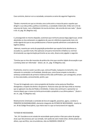Caso contrário, destruir-se-ia a sociedade, consoante se extrai do seguinte fragmento:
"Desde o momento em que se introduz uma cunha entre a massa do povo e aqueles que
dirigem a sua vida jurídica, política e econômica, a sociedade é destruída. Então nem a lei da
natureza de Foster, nem a fidelidade à lei escrita de Keen, não servirão de mais nada." [Autor
e ob. cit, pág. 58. (Negritou-se)].
E, prosseguindo no mesmo diapasão, sustentara que nenhuma pessoa leiga julgaria que, sendo
absolvidos os réus estivessem os julgadores do caso em referência espancando mais a lei
então vigente do que os seus predecessores o fizeram quando admitiram a excludente de
legítima defesa.
Ademais, noventa por cento da população pretendiam que aquela Corte absolvesse os
acusados ou, quando muito, lhes aplicasse uma pena meramente simbólica ou nominal.
Arrematando sua argumentação pertinente ao seu voto, dissera este julgador o seguinte:
"Concluo que os réus são inocentes da prática do crime que constitui objeto da acusação e que
a sentença deve ser reformada." [Autor, ob. cit., pág. 72 (Negritou-se)].
Finalmente, encerra o autor sua obra, que, como já frisado, é pequena no tamanho, mas
relevante no conteúdo e na finalidade, dizendo que, como houve empate na decisão, a
sentença condenatória de primeira instância tinha sido confirmada e, por conseguinte, seriam
os réus executados, acrescentando, porém, que:
"O caso foi imaginado com o único propósito de focalizar certas posturas filosóficas
divergentes a respeito do direito e do governo. Posturas estas que são hoje ainda as mesmas
que se agitavam nos dias de Platão e Aristóteles. E talvez elas continuem a apresentar-se
mesmo depois que a nossa era tenha pronunciado a propósito a sua última palavra." [Autor e
ob. cit., pág. 75 (Negritou-se)].
Relativamente sintetizado o conteúdo do livro em epígrafe, passemos, agora, a analisar o
PRINCÍPIO DA RAZOABILIDADE, elemento integrante do ESTADO DE NECESSIDADE, inserto no
art. 34 do Código Penal pátrio, cujo inteiro teor é o que se transcreverá em seguida:
"ESTADO DE NECESSIDADE.
"Art. 24. Considera-se em estado de necessidade quem pratica o fato para salvar de perigo
atual, que não provocou por sua vontade, nem podia de outro modo evitar, direito próprio ou
alheio, cujo sacrifício, nas circunstâncias, não era RAZOÁVEL EXIGIR-SE."
 