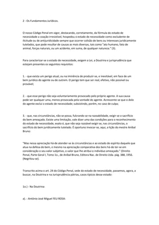 2 - Os Fundamentos Jurídicos.
O nosso Código Penal em vigor, destacando, corretamente, da fórmula do estado de
necessidade a coação irresistível, hospedou o estado de necessidade como excludente de
ilicitude ou de antijuridicidade sempre que ocorrer colisão de bens ou interesses juridicamente
tutelados, que pode resultar de causas as mais diversas, tais como "ato humano, fato de
animal, forças naturais, ou um acidente, em suma, de qualquer natureza." (3).
Para caracterizar-se o estado de necessidade, exigem a Lei, a Doutrina e jurisprudência que
estejam presentes os seguintes requisitos:
1. - que exista um perigo atual, ou na iminência de produzir-se, e inevitável, em face de um
bem jurídico do agente ou de outrem. O perigo tem que ser real, efetivo, não possível ou
provável;
2. - que esse perigo não seja voluntariamente provocado pelo próprio agente. A sua causa
pode ser qualquer uma, menos provocada pela vontade do agente. Acrescente-se que o dolo
do agente exclui o estado de necessidade; subsistindo, porém, no caso de culpa;
3. - que, nas circunstâncias, não se possa, fulcrando-se na razoabilidade, exigir-se o sacrifício
do bem ameaçado. Existe uma limitação, vale dizer uma das condições para o reconhecimento
do estado de necessidade, exato é, que não seja razoável exigir-se, nas circunstâncias, o
sacrifício do bem juridicamente tutelado. É oportuno invocar-se, aqui, a lição do mestre Aníbal
Bruno:
"Mas nessa apreciação há-de atender-se às circunstâncias e ao estado de espírito daquele que
atua na defesa do bem, e mesmo na apreciação comparativa dos bens há-de ter-se em
consideração o seu valor subjetivo, o valor que lhe atribui o indivíduo ameaçado." (Direito
Penal, Parte Geral I, Tomo 1o., de Aníbal Bruno, Editora Nac. de Direito Ltda. pág. 388, 1956.
(Negritou-se).
Transcrito acima o art. 24 do Código Penal, sede do estado de necessidade, passemos, agora, a
buscar, na Doutrina e na Jurisprudência pátrias, casos típicos desse estado:
1o.) - Na Doutrina:
a). - Antônio José Miguel FEU ROSA:
 