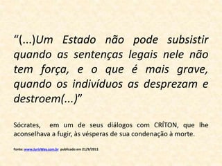 “(...)Um Estado não pode subsistir 
quando as sentenças legais nele não 
tem força, e o que é mais grave, 
quando os indivíduos as desprezam e 
destroem(...)” 
Sócrates, em um de seus diálogos com CRÍTON, que lhe 
aconselhava a fugir, às vésperas de sua condenação à morte. 
Fonte: www.JurisWay.com.br publicado em 21/9/2011 
 