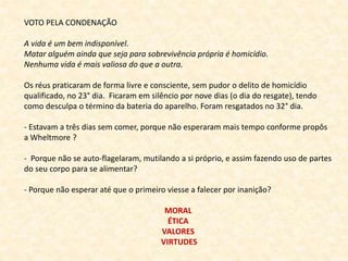 VOTO PELA CONDENAÇÃO 
A vida é um bem indisponível. 
Matar alguém ainda que seja para sobrevivência própria é homicídio. 
Nenhuma vida é mais valiosa do que a outra. 
Os réus praticaram de forma livre e consciente, sem pudor o delito de homicídio 
qualificado, no 23° dia. Ficaram em silêncio por nove dias (o dia do resgate), tendo 
como desculpa o término da bateria do aparelho. Foram resgatados no 32° dia. 
- Estavam a três dias sem comer, porque não esperaram mais tempo conforme propôs 
a Wheltmore ? 
- Porque não se auto-flagelaram, mutilando a si próprio, e assim fazendo uso de partes 
do seu corpo para se alimentar? 
- Porque não esperar até que o primeiro viesse a falecer por inanição? 
MORAL 
ÉTICA 
VALORES 
VIRTUDES 
 