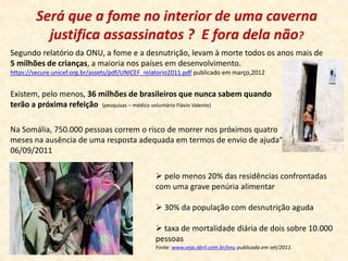 Será que a fome no interior de uma caverna 
justifica assassinatos ? E fora dela não? 
Segundo relatório da ONU, a fome e a desnutrição, levam à morte todos os anos mais de 
5 milhões de crianças, a maioria nos países em desenvolvimento. 
https://secure.unicef.org.br/assets/pdf/UNICEF_relatorio2011.pdf publicado em março,2012 
Existem, pelo menos, 36 milhões de brasileiros que nunca sabem quando 
terão a próxima refeição (pesquisas – médico voluntário Flávio Valente) 
Na Somália, 750.000 pessoas correm o risco de morrer nos próximos quatro 
meses na ausência de uma resposta adequada em termos de envio de ajuda“ 
06/09/2011 
 pelo menos 20% das residências confrontadas 
com uma grave penúria alimentar 
 30% da população com desnutrição aguda 
 taxa de mortalidade diária de dois sobre 10.000 
pessoas 
Fonte: www.veja.abril.com.br/onu publicada em set/2011 
 