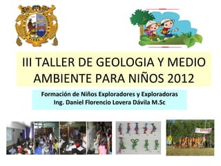 III TALLER DE GEOLOGIA Y MEDIO
   AMBIENTE PARA NIÑOS 2012
   Formación de Niños Exploradores y Exploradoras
       Ing. Daniel Florencio Lovera Dávila M.Sc
 