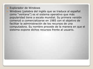  Explorador de Windows
 Windows (palabra del inglés que se traduce al español
como “ventana”) es el sistema operativo que más
popularidad tiene a escala mundial. Su primera versión
comenzó a comercializarse en 1985 con el objetivo de
facilitar la administración de los recursos de una
computadora. Su nombre procede de la manera en que el
sistema expone dichos recursos frente al usuario.
 