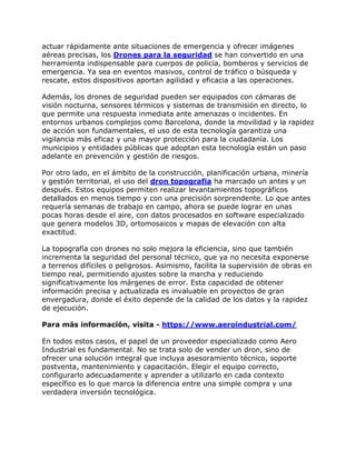 actuar rápidamente ante situaciones de emergencia y ofrecer imágenes
aéreas precisas, los Drones para la seguridad se han convertido en una
herramienta indispensable para cuerpos de policía, bomberos y servicios de
emergencia. Ya sea en eventos masivos, control de tráfico o búsqueda y
rescate, estos dispositivos aportan agilidad y eficacia a las operaciones.
Además, los drones de seguridad pueden ser equipados con cámaras de
visión nocturna, sensores térmicos y sistemas de transmisión en directo, lo
que permite una respuesta inmediata ante amenazas o incidentes. En
entornos urbanos complejos como Barcelona, donde la movilidad y la rapidez
de acción son fundamentales, el uso de esta tecnología garantiza una
vigilancia más eficaz y una mayor protección para la ciudadanía. Los
municipios y entidades públicas que adoptan esta tecnología están un paso
adelante en prevención y gestión de riesgos.
Por otro lado, en el ámbito de la construcción, planificación urbana, minería
y gestión territorial, el uso del dron topografia ha marcado un antes y un
después. Estos equipos permiten realizar levantamientos topográficos
detallados en menos tiempo y con una precisión sorprendente. Lo que antes
requería semanas de trabajo en campo, ahora se puede lograr en unas
pocas horas desde el aire, con datos procesados en software especializado
que genera modelos 3D, ortomosaicos y mapas de elevación con alta
exactitud.
La topografía con drones no solo mejora la eficiencia, sino que también
incrementa la seguridad del personal técnico, que ya no necesita exponerse
a terrenos difíciles o peligrosos. Asimismo, facilita la supervisión de obras en
tiempo real, permitiendo ajustes sobre la marcha y reduciendo
significativamente los márgenes de error. Esta capacidad de obtener
información precisa y actualizada es invaluable en proyectos de gran
envergadura, donde el éxito depende de la calidad de los datos y la rapidez
de ejecución.
Para más información, visita - https://www.aeroindustrial.com/
En todos estos casos, el papel de un proveedor especializado como Aero
Industrial es fundamental. No se trata solo de vender un dron, sino de
ofrecer una solución integral que incluya asesoramiento técnico, soporte
postventa, mantenimiento y capacitación. Elegir el equipo correcto,
configurarlo adecuadamente y aprender a utilizarlo en cada contexto
específico es lo que marca la diferencia entre una simple compra y una
verdadera inversión tecnológica.
 