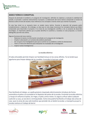 MARCO TEÓRICO O CONCEPTUAL
Después de planteado el problema y la pregunta de investigación, definidos los objetivos y evaluada la viabilidad del
estudio, se procede a sustentar teóricamente el proyecto. La elaboración del marco teórico comprende la revisión de
literatura sobre el tema de estudio y hace referencia a los conceptos o teorías claves que orientan el proyecto.

En esta fase inicial no es necesario tener un amplio marco teórico. Durante la ejecución del proyecto podrá
complementarse y mejorarse. Sin embargo, es clave que en esta etapa reconozcan los conceptos básicos que deben
comprender para desarrollar el proyecto. Si se trata de una investigación científica o de un proyecto de desarrollo
tecnológico, es importante además que se pueda identificar lo auténtico y novedoso en esta propuesta. La revisión
bibliográfica permite esto último.

Algunas funciones del marco teórico:
    - Relacionar la teoría o la información consultada con la pregunta de investigación.
    - Ampliar la descripción y el contexto del problema planteado.
    - Ser una guía a los investigadores para que se centren en su problema y eviten las desviaciones.
    - Tener un marco de referencia para interpretar los resultados de la investigación.
    - Inspirar nuevas investigaciones


                                               La escoba eléctrica

El tubo articulable permite limpiar con facilidad incluso en las zonas difíciles. Ya no tendrá que
agacharse para limpiar debajo de los muebles: la escoba lo hará por usted.




Para facilitarle el trabajo, un cepillo giratorio impulsado eléctricamente introduce de forma
automática el polvo y la suciedad en el depósito del polvo de la escoba. Encienda la escoba eléctrica
y recoja sin esfuerzo el polvo, las migas, el pelo y otros restos. Es segura y eficaz sobre cualquier
suelo de su casa, ya sea duro o enmoquetado. Como esta podría facilitarles el trabajo alas amas de
casa pues la amas de casa solo tendrían que prender de un botón la escoba y manejarla ya que la
escoba realizara el trabajo de barrer
 