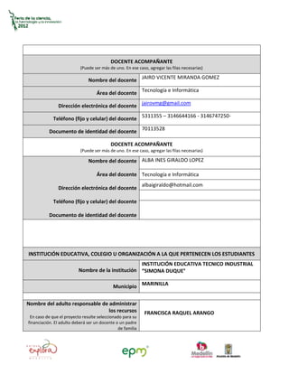 DOCENTE ACOMPAÑANTE
                           (Puede ser más de uno. En ese caso, agregar las filas necesarias)

                               Nombre del docente JAIRO VICENTE MIRANDA GOMEZ

                                   Área del docente Tecnología e Informática

               Dirección electrónica del docente jairovmg@gmail.com

             Teléfono (fijo y celular) del docente 5311355 – 3146644166 - 3146747250-

          Documento de identidad del docente 70113528

                                           DOCENTE ACOMPAÑANTE
                           (Puede ser más de uno. En ese caso, agregar las filas necesarias)

                               Nombre del docente ALBA INES GIRALDO LOPEZ

                                   Área del docente Tecnología e Informática
                                                            albaigiraldo@hotmail.com
               Dirección electrónica del docente

             Teléfono (fijo y celular) del docente

          Documento de identidad del docente




INSTITUCIÓN EDUCATIVA, COLEGIO U ORGANIZACIÓN A LA QUE PERTENECEN LOS ESTUDIANTES
                                                   INSTITUCIÓN EDUCATIVA TECNICO INDUSTRIAL
                          Nombre de la institución “SIMONA DUQUE°

                                            Municipio MARINILLA


Nombre del adulto responsable de administrar
                                 los recursos                FRANCISCA RAQUEL ARANGO
 En caso de que el proyecto resulte seleccionado para su
financiación. El adulto deberá ser un docente o un padre
                                               de familia
 