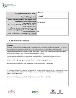 2 meses
                Duración del proyecto (en meses)
                                                            15.000 $
                            Valor total del proyecto
   Indicar si este proyecto ha sido presentado o
               hace parte de otros programas de
                                                  No, Ninguno
                            investigación escolar
  (Ejm. Programa ONDAS, RedColsi, Pequeños Científicos,
                            Universidad de los Niños)
     Indicar si este proyecto es continuación de
   otro que haya participado de la Feria CT+I en
                           versiones anteriores. No
 En caso afirmativo indicar nombre exacto del proyecto y
                                   año de participación.



    2. DESCRIPCIÓN DEL PROYECTO

RESUMEN
Representa una descripción breve del proyecto que le permite a cualquier lector identificar rápidamente y con exactitud
el contenido del mismo: qué van a realizar, cómo y qué esperan obtener. Número máximo de palabras: 250
-Empezamos por pensar en las palabras claves que íbamos a utilizar para la realización del proyecto ya que
nos ayudaría a descubrir que iríamos a realizar para poder innovar

-con cada palabra realizamos una pregunta de investigación que nos diría cual proyecto realizar

-escogimos la 5 mejores preguntas de la cual saldría una, llamada pregunta reina

-esta pregunta la convertimos en el proyecto de la cual se investigaría y se realizaría



- la escoba la realizaremos en palillos que cuelgan de una base que seria otro pálo pero este seria mas grande
en el cual los pondríamos hacer movimientos para que barran en los palillos pondríamos tela para que
quede la forma de la escoba.

-presentaremos el proyecto realizado alas personas para que dieran su opinión
 