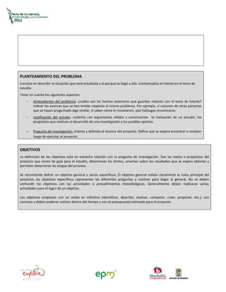 PLANTEAMIENTO DEL PROBLEMA
Consiste en describir la situación que será estudiada y el porqué se llegó a ella. Contextualiza el interés en el tema de
estudio.
Tener en cuenta los siguientes aspectos:
    -    Antecedentes del problema: ¿cuáles son los hechos anteriores que guardan relación con el tema de interés?
         Indicar los avances que se han tenido respecto al mismo problema. Por ejemplo, si conocen de otras personas
         que se hayan preguntado algo similar, si saben cómo lo resolvieron, qué hallazgos encontraron.
    -    Justificación del estudio: sustenta con argumentos sólidos y convincentes la realización de un estudio, los
         propósitos que motivan el desarrollo de una investigación y los posibles aportes.

    -    Pregunta de investigación: orienta y delimita el alcance del proyecto. Define qué se espera encontrar o resolver
         luego de ejecutar el proyecto.


OBJETIVOS
La definición de los objetivos está en estrecha relación con la pregunta de investigación. Son las metas o propósitos del
proyecto que sirven de guía para el estudio, determinan los límites, orientan sobre los resultados que se espera obtener y
permiten determinar las etapas del proceso.

Se recomienda definir un objetivo general y varios específicos. El objetivo general señala claramente la meta principal del
proyecto; los objetivos específicos representan las diferentes preguntas a resolver para llegar al general. No se deben
confundir los objetivos con las actividades o procedimientos metodológicos. Generalmente deben realizarse varias
actividades para el logro de un objetivo.

Los objetivos empiezan con un verbo en infinitivo (identificar, describir, evaluar, comparar, crear, proponer, etc.), son
concisos y deben poderse realizar dentro del tiempo y con el presupuesto estimado para el proyecto.
 