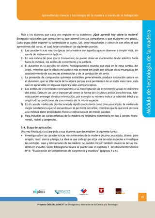 Proyecto EXPLORA CONICYT de Divulgación y Valoración de la Ciencia y la Tecnología
Módulodetecnologíadelamadera
Aprendiendo ciencia y tecnología de la madera a través de la indagación
49
Proyecto EXPLORA CONICYT de Divulgación y Valoración de la Ciencia y la Tecnología
	 Pida a los alumnos que cada uno registre en su cuaderno: ¿Qué aprendí hoy sobre la madera?
Enseguida solicíteles que compartan su que aprendí con sus compañeros y que elaboren uno grupal.
Cada grupo debe exponer su aprendizaje al curso, Ud. debe escucharlos y construir con ellos el que
aprendimos del curso, el cual debe considerar los siguientes puntos:
a)	 Las características macroscópicas de la madera son aquellas que se observan a simple vista, sin
ayuda de instrumentos ópticos.
b)	 En una rodela de pino (corte transversal) se puede observar claramente desde adentro hacia
fuera la médula, los anillos de crecimiento y la corteza.
c)	 El duramen es la porción de xilema fisiológicamente muerto que está en la zona central del
árbol, mientras que la albura es la parte más externa del árbol con células vivas encargadas del
abastecimiento de sustancias alimenticias y de la conducción de savia.
d)	 La presencia de compuestos químicos extraíbles generalmente produce coloración oscura en
el duramen, que se diferencia de la albura porque ésta permanece de un color más claro, esto
sólo es apreciable en algunas especies tales como el espino.
e)	 Los anillos de crecimiento corresponden a la manifestación de crecimiento anual en diámetro
del árbol. Éstos en un corte transversal tienen la forma de círculos o anillos concéntricos. Ade-
más pueden entregar diversa información, por ejemplo su número indica la edad del árbol y su
amplitud las condiciones de crecimiento de la misma especie.
f)	 En el caso de madera de plantaciones de rápido crecimiento como pino y eucalipto, la madera de
mejor calidad es la que se encuentra en la periferia del árbol, mientras que la que está cercana
a la médula tiene propiedades físicas y estructurales de menor calidad.
g)	 Para estudiar las características de la madera es necesario examinarla en sus 3 cortes: trans-
versal, radial y tangencial.
	
	 5.4. Etapa de aplicación:
	 Una vez finalizada la clase pida a sus alumnos que desarrollen la siguiente tarea:
Investiga sobre las características más relevantes de la madera de pino, eucalipto, álamo, pino•	
oregón, raulí, alerce y lenga. La idea es que cada grupo elija una de estas especies e investigue
las ventajas, usos y limitaciones de su madera; se pueden incluir también muestras de las ma-
deras en estudio. Como bibliografía básica se puede usar el capítulo 1 del documento técnico
Nº 6: “Elaboración de componentes de carpintería y muebles” (páginas 4 a 6).
 