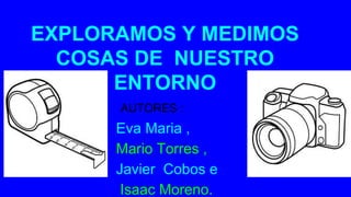 EXPLORAMOS Y MEDIMOS
COSAS DE NUESTRO
ENTORNO
AUTORES
Eva Maria ,
Mario Torres ,
Javier Cobos e
Isaac Moreno.
AUTORES :
 