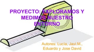 PROYECTO: EXPLORAMOS Y
MEDIMOS NUESTRO
ENTORNO
Autores: Lucía, Javi.M.,
Eduardo y Jose David
 
