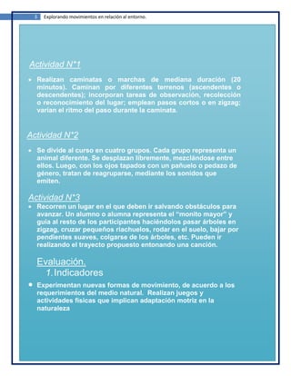 3   Explorando movimientos en relación al entorno.




Actividad N*1
  Realizan caminatas o marchas de mediana duración (20
  minutos). Caminan por diferentes terrenos (ascendentes o
  descendentes); incorporan tareas de observación, recolección
  o reconocimiento del lugar; emplean pasos cortos o en zigzag;
  varían el ritmo del paso durante la caminata.


Actividad N*2
  Se divide al curso en cuatro grupos. Cada grupo representa un
  animal diferente. Se desplazan libremente, mezclándose entre
  ellos. Luego, con los ojos tapados con un pañuelo o pedazo de
  género, tratan de reagruparse, mediante los sonidos que
  emiten.

Actividad N*3
  Recorren un lugar en el que deben ir salvando obstáculos para
  avanzar. Un alumno o alumna representa el “monito mayor” y
  guía al resto de los participantes haciéndolos pasar árboles en
  zigzag, cruzar pequeños riachuelos, rodar en el suelo, bajar por
  pendientes suaves, colgarse de los árboles, etc. Pueden ir
  realizando el trayecto propuesto entonando una canción.

  Evaluación.
   1. Indicadores
  Experimentan nuevas formas de movimiento, de acuerdo a los
  requerimientos del medio natural. Realizan juegos y
  actividades físicas que implican adaptación motriz en la
  naturaleza
 
