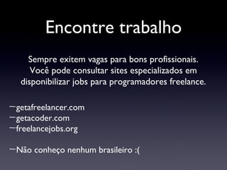 Encontre trabalho Sempre exitem vagas para bons profissionais. Você pode consultar sites especializados em disponibilizar jobs para programadores freelance. getafreelancer.com getacoder.com freelancejobs.org Não conheço nenhum brasileiro :( 
