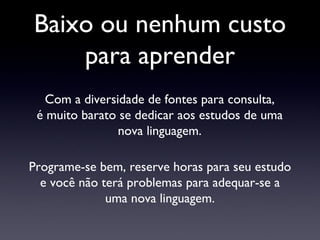 Baixo ou nenhum custo para aprender Com a diversidade de fontes para consulta, é muito barato se dedicar aos estudos de uma nova linguagem. Programe-se bem, reserve horas para seu estudo e você não terá problemas para adequar-se a uma nova linguagem. 
