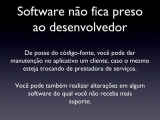 Software não fica preso ao desenvolvedor De posse do código-fonte, você pode dar manutenção no aplicativo um cliente, caso o mesmo esteja trocando de prestadora de serviços. Você pode também realizar alterações em algum software do qual você não receba mais suporte. 