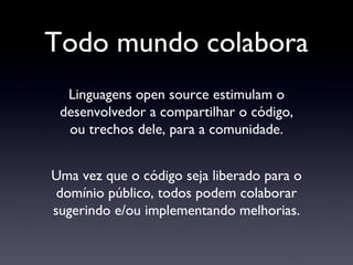 Todo mundo colabora Linguagens open source estimulam o desenvolvedor a compartilhar o código, ou trechos dele, para a comunidade. Uma vez que o código seja liberado para o domínio público, todos podem colaborar sugerindo e/ou implementando melhorias. 
