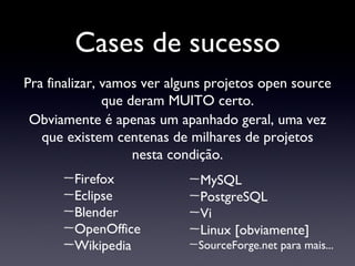 Cases de sucesso Firefox Eclipse Blender OpenOffice Wikipedia Pra finalizar, vamos ver alguns projetos open source que deram MUITO certo. Obviamente é apenas um apanhado geral, uma vez que existem centenas de milhares de projetos nesta condição. MySQL PostgreSQL Vi Linux [obviamente] SourceForge.net para mais... 
