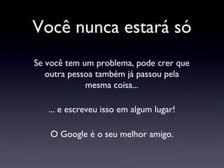 Você nunca estará só Se você tem um problema, pode crer que outra pessoa também já passou pela mesma coisa... ... e escreveu isso em algum lugar! O Google é o seu melhor amigo. 