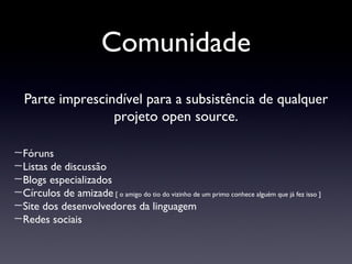 Comunidade Parte imprescindível para a subsistência de qualquer projeto open source. Fóruns Listas de discussão Blogs especializados Círculos de amizade  [ o amigo do tio do vizinho de um primo conhece alguém que já fez isso ] Site dos desenvolvedores da linguagem Redes sociais 