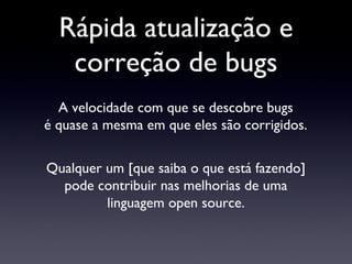Rápida atualização e correção de bugs A velocidade com que se descobre bugs é quase a mesma em que eles são corrigidos. Qualquer um [que saiba o que está fazendo] pode contribuir nas melhorias de uma linguagem open source. 