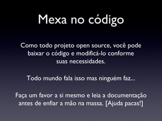 Mexa no código Como todo projeto open source, você pode baixar o código e modificá-lo conforme suas necessidades. Faça um favor a si mesmo e leia a documentação antes de enfiar a mão na massa. [Ajuda pacas!] Todo mundo fala isso mas ninguém faz... 