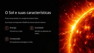 O Sol e suas características
O Sol, nossa estrela, é o coração do Sistema Solar.
Sua massa corresponde a 99,86% da massa total do sistema.
1 Energia
Fornece luz e calor.
2 Gravidade
Mantém os planetas em
órbita.
3 Composição
Principalmente hidrogênio e hélio.
 