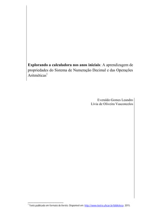 Explorando a calculadora nos anos iniciais: A aprendizagem de
propriedades do Sistema de Numeração Decimal e das Operações
Aritméticas1
Everaldo Gomes Leandro
Lívia de Oliveira Vasconcelos
1
Texto publicado em formato de livreto. Disponível em: http://www.leetra.ufscar.br/biblioteca. 2015.
 