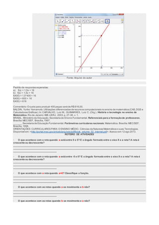 Fonte: Arquivo do autor 
Padrão de respostas esperadas: 
a) f(x) = 1,5x + 16 
b) f(x) = 1,5x + 16 
f(400) = 1,5*400 + 16 
f(400) = 600 + 16 
f(400) = 616 
Comentário: O custo para produzir 400 peças será de R$ 616,00. 
BALDIN, Yuriko Yamamoto. Utilizações diferenciadas de recursos computacionais no ensino de matemática (CAS, DGS e 
Calculadoras Gráficas). In: CARVALHO, Luiz M.; GUIMARÃES, Luiz C. (Org.). História e tecnologia no ensino de 
Matemática. Rio de Janeiro: IME-UERJ, 2003. p. 27-36. v. 1. 
BRASIL. Ministério da Educação. Secretaria de Ensino Fundamental. Referenciais para a formação de professores. 
Brasília: MEC/SEF, Brasília, 1997. 
______. Secretaria de Educação Fundamental. Parâmetros curriculares nacionais: Matemática. Brasília: MEC/SEF, 
Brasília, 1998. 
ORIENTAÇÕES CURRICULARES PARA O ENSINO MÉDIO. Ciências da Natureza Matemática e suas Tecnologias. 
Disponível em: <http://portal.mec.gov.br/seb/arquivos/pdf/book_volume_02_internet.pdf>. Acesso em 12 ago 2013. 
ROTEIRO DE ATIVIDADES 
· O que acontece com a reta quando a está entre 0 e 5? E o ângulo formado entre o eixo X e a reta? A reta é 
crescente ou decrescente? 
___________________________________________________________________________________________________ 
___________________________________________________________________________________________________ 
________________________________ 
· O que acontece com a reta quando a está entre -5 e 0? E o ângulo formado entre o eixo X e a reta? A reta é 
crescente ou decrescente? 
___________________________________________________________________________________________________ 
___________________________________________________________________________________________________ 
________________________________ 
· O que acontece com a reta quando a=0? Classifique a função. 
___________________________________________________________________________________________________ 
___________________________________________________________________________________________________ 
________________________________ 
· O que acontece com as retas quando a se movimenta e b não? 
___________________________________________________________________________________________________ 
___________________________________________________________________________________________________ 
________________________________ 
· O que acontece com as retas quando b se movimenta e a não? 
 