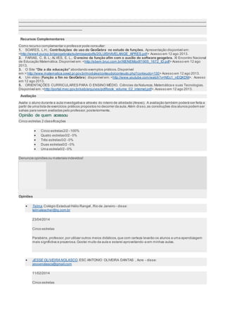 ___________________________________________________________________________________________________ 
___________________________________________________________________________________________________ 
_________________________________ 
Recursos Complementares 
Como recurso complementar o professor pode consultar: 
1. SOARES, L.H.; Contribuições do uso do GeoGebra no estudo de funções. Apresentação disponível em: 
<http://www4.pucsp.br/geogebrala/submissao/pdfs/20LUISHAVELANGE_APRES.pdf> Acesso em 12 ago 2013. 
2. FARIAS, C. B. L; ALVES, E. L.. O ensino da função afim com o auxílio do software geogebra. XI Encontro Nacional 
de Educação Matemática. Disponível em: <http://sbem.bruc.com.br/XIENEM/pdf/1905_1672_ID.pdf> Acesso em 12 ago 
2013. 
3. O Site “Dia a dia educação” abordando exemplos práticos. Disponível 
em:< http://www.matematica.seed.pr.gov.br/modules/conteudo/conteudo.php?conteudo=130> Acesso em 12 ago 2013. 
4. Um vídeo (Função a fim no GeoGebra) disponível em: <http://www.youtube.com/watch?v=NEc1_nEQKDM>. Acesso 
em 12 ago 2013. 
5. ORIENTAÇÕES CURRICULARES PARA O ENSINO MÉDIO. Ciências da Natureza, Matemática e suas Tecnologias. 
Disponível em: <http://portal.mec.gov.br/seb/arquivos/pdf/book_volume_02_internet.pdf>. Acesso em 12 ago 2013. 
Avaliação 
Avalie o aluno durante a aula investigativa e através do roteiro de atividade (Anexo). A avaliação também poderá ser feita a 
partir de uma lista de exercícios práticos propostos no decorrer da aula. Além di sso, as construções dos alunos podem ser 
salvas para serem avaliadas pelo professor, posteriormente. 
Opinião de quem acessou 
Cinco estrelas 2 classificações 
 Cinco estrelas2/2 - 100% 
 Quatro estrelas0/2 - 0% 
 Três estrelas0/2 - 0% 
 Duas estrelas0/2 - 0% 
 Uma estrela0/2 - 0% 
Denuncie opiniões ou materiais indevidos! 
Opiniões 
 Telma, Colégio Estadual Hélio Rangel , Rio de Janeiro - disse: 
telmateacher@ig.com.br 
23/04/2014 
Cinco estrelas 
Parabéns, professor, por utilizar outros meios didáticos, que com certeza levarão os alunos a uma apendizagem 
mais significtiva e prazerosa. Gostei muito da aula e estarei aproveitando-a em minhas aulas. 
 JESSE OLIVEIRA NOLASCO, ESC ANTONIO OLIVEIRA DANTAS , Acre - disse: 
jessenolasco@gmail.com 
11/02/2014 
Cinco estrelas 
 