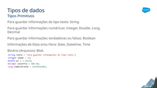 Tipos de dados
Tipos Primitivos
Para guardar informações do tipo texto: String
Para guardar informações numéricas: Integer, Double, Long,
Decimal
Para guardar informações verdadeiras ou falsas: Boolean
Informações de Data e/ou Hora: Date, Datetime, Time
Binário (Arquivos): Blob
 