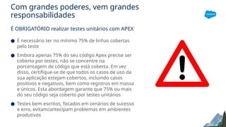 Com grandes poderes, vem grandes
responsabilidades
É OBRIGATÓRIO realizar testes unitários com APEX
● É necessário ter no mínimo 75% de linhas cobertas
pelo teste
● Embora apenas 75% do seu código Apex precise ser
coberto por testes, não se concentre na
porcentagem de código que está coberta. Em vez
disso, certifique-se de que todos os casos de uso da
sua aplicação estejam cobertos, incluindo casos
positivos e negativos, bem como registros em massa
e únicos. Esta abordagem garante que 75% ou mais
do seu código seja coberto por testes unitários
● Testes bem escritos, focados em cenários de sucesso
e erro, evitam/antecipam problemas em ambientes
produtivos
 