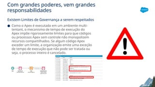 Com grandes poderes, vem grandes
responsabilidades
Existem Limites de Governança a serem respeitados
● Como o Apex é executado em um ambiente multi-
tentant, o mecanismo de tempo de execução do
Apex impõe rigorosamente limites para que códigos
ou processos Apex sem controle não monopolizem
recursos compartilhados. Se algum código Apex
exceder um limite, a organização emite uma exceção
de tempo de execução que não pode ser tratada ou
seja, o processo inteiro é cancelado.
 