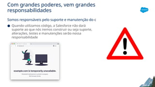 Com grandes poderes, vem grandes
responsabilidades
Somos responsáveis pelo suporte e manutenção do código
● Quando utilizamos código, a Salesforce não dará
suporte ao que nós iremos construir ou seja suporte,
alterações, testes e manutenções serão nossa
responsabilidade
 