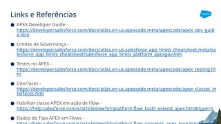 Links e Referências
● APEX Developer Guide -
https://developer.salesforce.com/docs/atlas.en-us.apexcode.meta/apexcode/apex_dev_guid
e.htm
● Limites de Governança -
https://developer.salesforce.com/docs/atlas.en-us.salesforce_app_limits_cheatsheet.meta/sa
lesforce_app_limits_cheatsheet/salesforce_app_limits_platform_apexgov.htm
● Testes no APEX -
https://developer.salesforce.com/docs/atlas.en-us.apexcode.meta/apexcode/apex_testing.ht
m
● Interfaces -
https://developer.salesforce.com/docs/atlas.en-us.apexcode.meta/apexcode/apex_classes_in
terfaces.htm
● Habilitar classe APEX em ação de Flow -
https://help.salesforce.com/s/articleView?id=platform.flow_build_extend_apex.htm&type=5
● Dados do Tipo APEX em Flows -
 