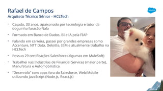 Rafael de Campos
Arquiteto Técnico Sênior - HCLTech
- Casado, 33 anos, apaixonado por tecnologia e tutor da
doguinha furacão Nala
- Formado em Banco de Dados, BI e IA pela FIAP
- Falando em carreira, passei por grandes empresas como
Accenture, NTT Data, Deloitte, IBM e atualmente trabalho na
HCLTech
- Possuo 29 certificações Salesforce (algumas em MuleSoft)
- Trabalhei nas Indústrias de Financial Services (maior parte),
Manufatura e Automobilística
- “Desenrolo” com apps fora do Salesforce, Web/Mobile
utilizando JavaScript (Node.js, React.js)
 